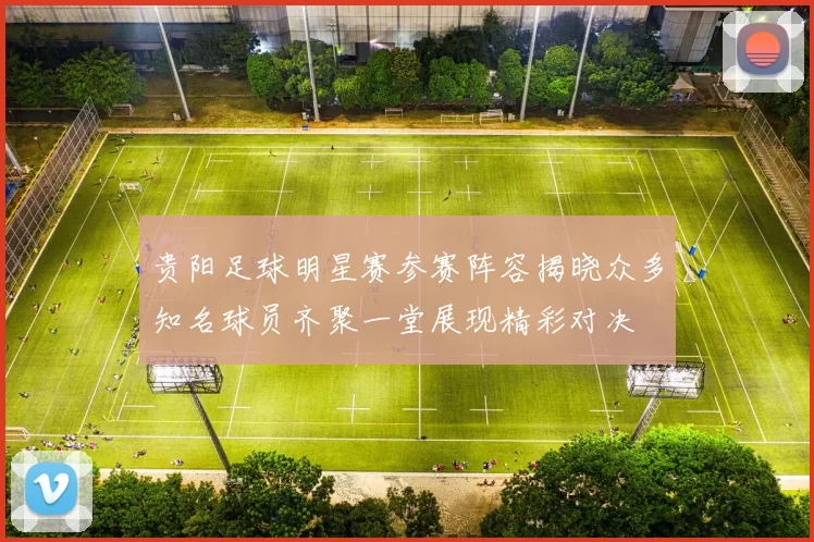 贵阳足球明星赛参赛阵容揭晓众多知名球员齐聚一堂展现精彩对决