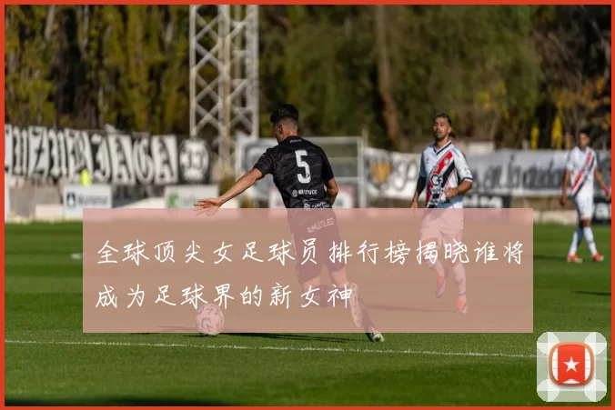 全球顶尖女足球员排行榜揭晓谁将成为足球界的新女神