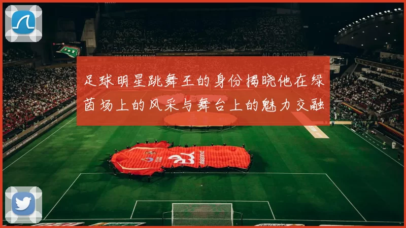 足球明星跳舞王的身份揭晓他在绿茵场上的风采与舞台上的魅力交融