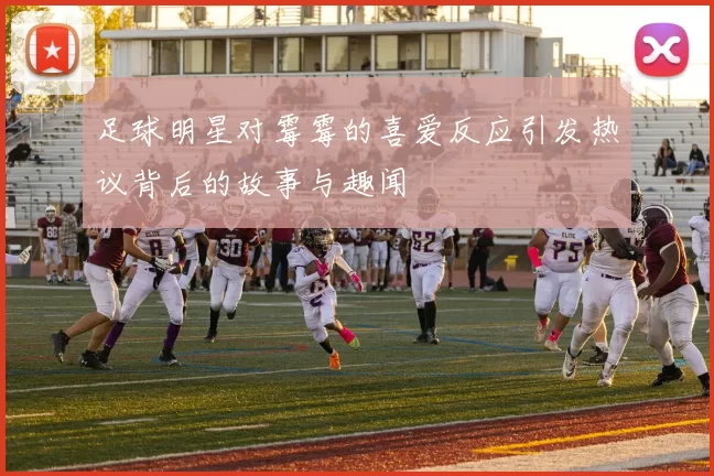 足球明星对霉霉的喜爱反应引发热议背后的故事与趣闻