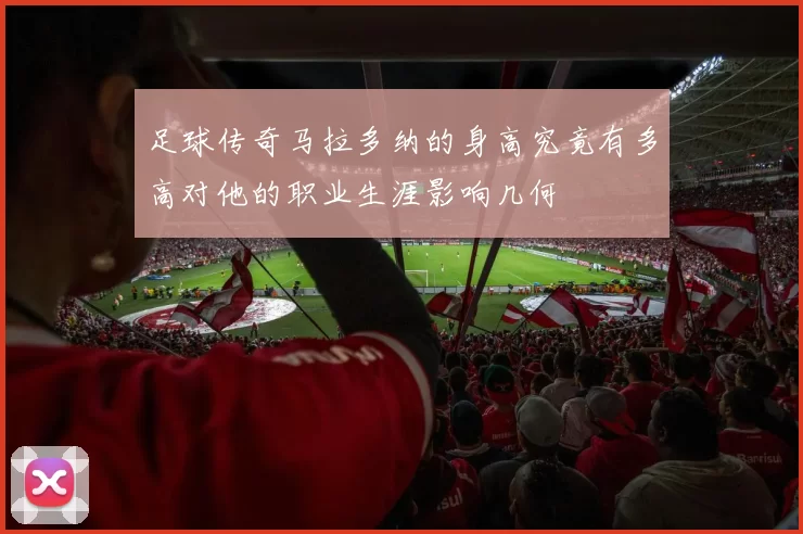 足球传奇马拉多纳的身高究竟有多高对他的职业生涯影响几何