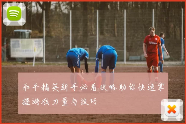 和平精英新手必看攻略助你快速掌握游戏力量与技巧