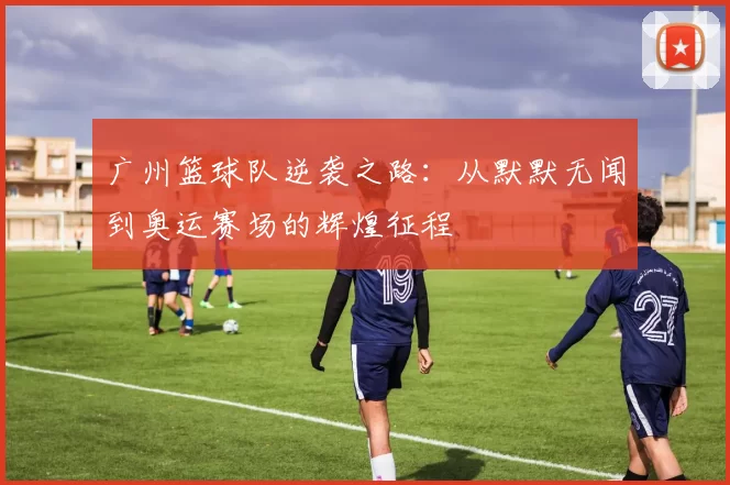 广州篮球队逆袭之路：从默默无闻到奥运赛场的辉煌征程