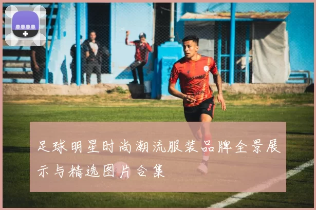 足球明星时尚潮流服装品牌全景展示与精选图片合集