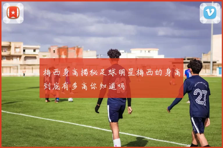 梅西身高揭秘足球明星梅西的身高到底有多高你知道吗