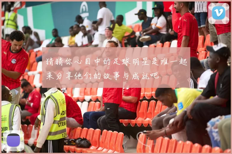 猜猜你心目中的足球明星是谁一起来分享他们的故事与成就吧
