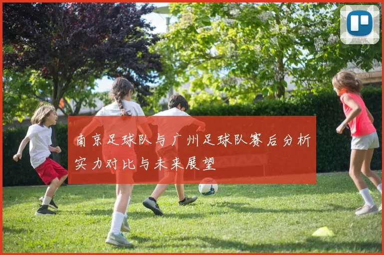 南京足球队与广州足球队赛后分析实力对比与未来展望