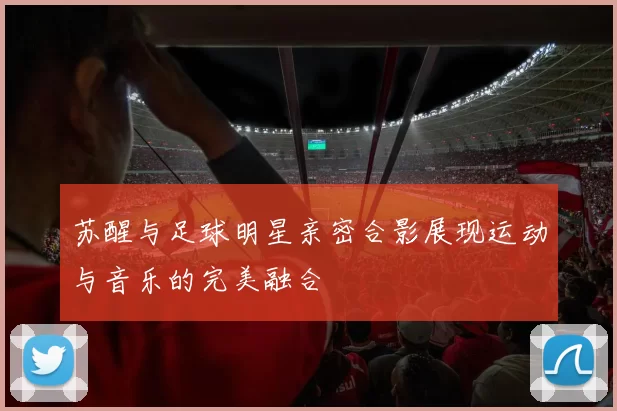 苏醒与足球明星亲密合影展现运动与音乐的完美融合