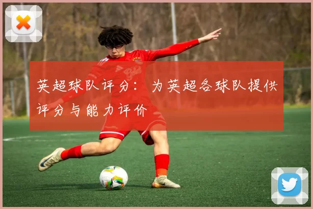 英超球队评分：为英超各球队提供评分与能力评价