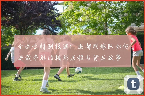 全运会特别报道：成都网球队如何逆袭夺冠的精彩历程与背后故事