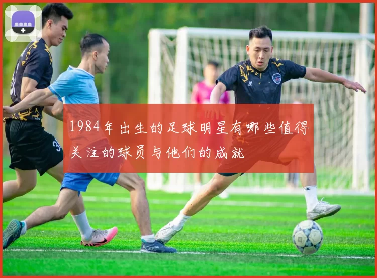 1984年出生的足球明星有哪些值得关注的球员与他们的成就