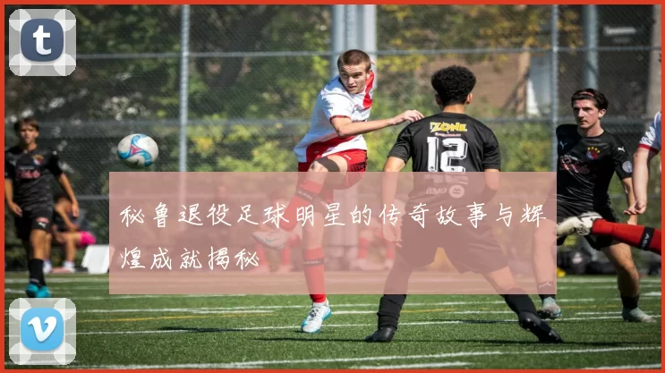 秘鲁退役足球明星的传奇故事与辉煌成就揭秘