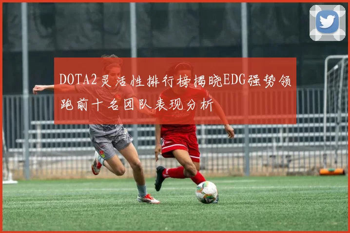 DOTA2灵活性排行榜揭晓EDG强势领跑前十名团队表现分析