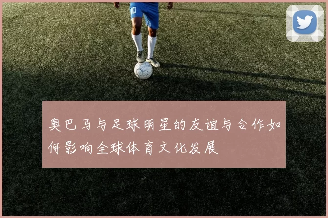 奥巴马与足球明星的友谊与合作如何影响全球体育文化发展
