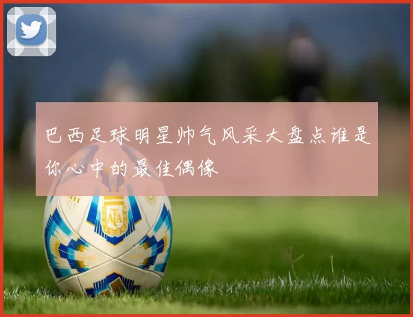 巴西足球明星帅气风采大盘点谁是你心中的最佳偶像