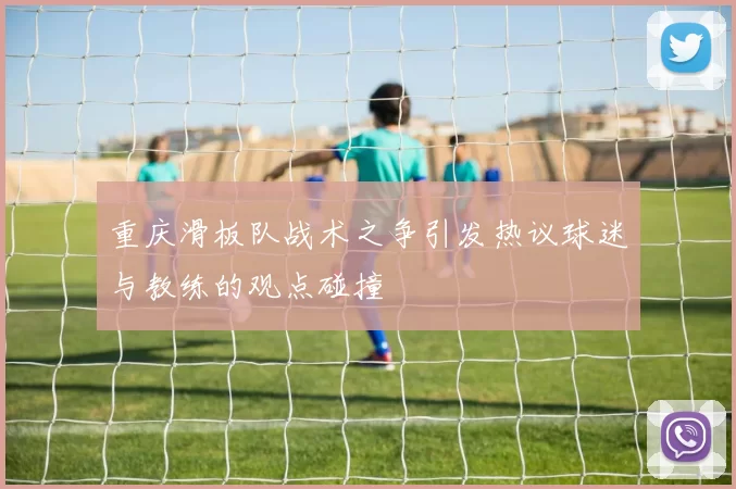 重庆滑板队战术之争引发热议球迷与教练的观点碰撞