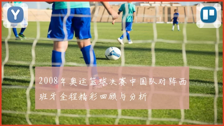 2008年奥运篮球决赛中国队对阵西班牙全程精彩回顾与分析