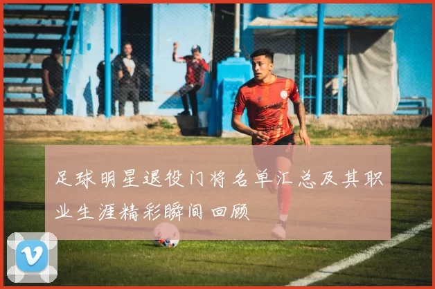 足球明星退役门将名单汇总及其职业生涯精彩瞬间回顾