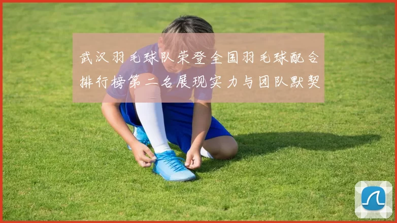 武汉羽毛球队荣登全国羽毛球配合排行榜第二名展现实力与团队默契