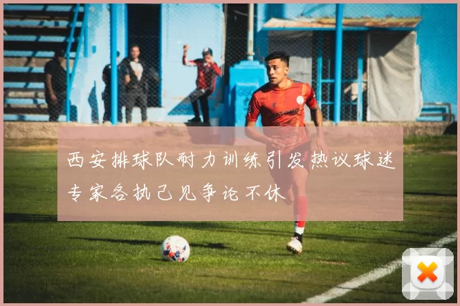 西安排球队耐力训练引发热议球迷专家各执己见争论不休