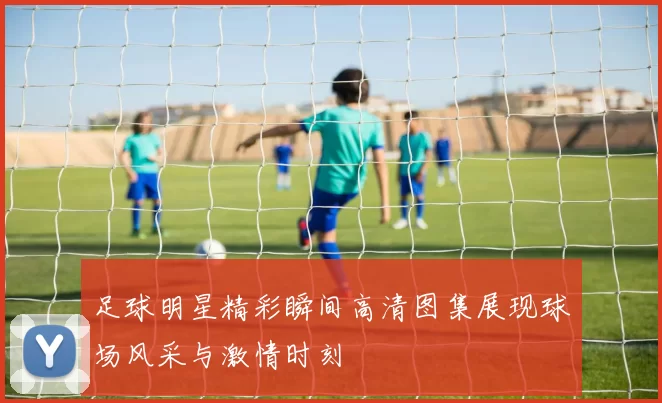足球明星精彩瞬间高清图集展现球场风采与激情时刻
