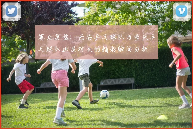 赛后复盘：西安乒乓球队与重庆乒乓球队速度对决的精彩瞬间分析