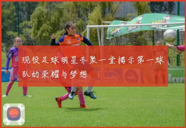 现役足球明星齐聚一堂揭示第一球队的荣耀与梦想