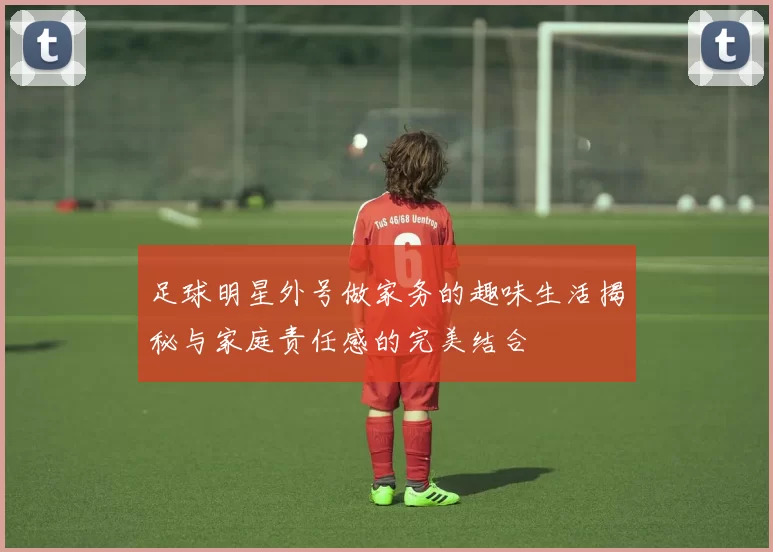 足球明星外号做家务的趣味生活揭秘与家庭责任感的完美结合