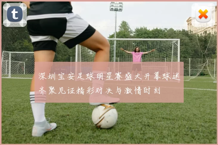深圳宝安足球明星赛盛大开幕球迷齐聚见证精彩对决与激情时刻