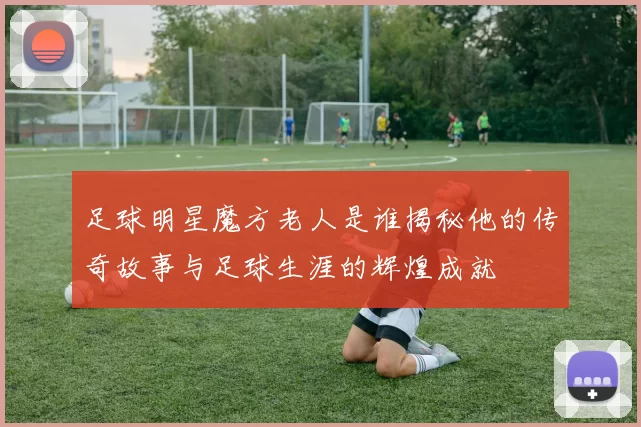 足球明星魔方老人是谁揭秘他的传奇故事与足球生涯的辉煌成就