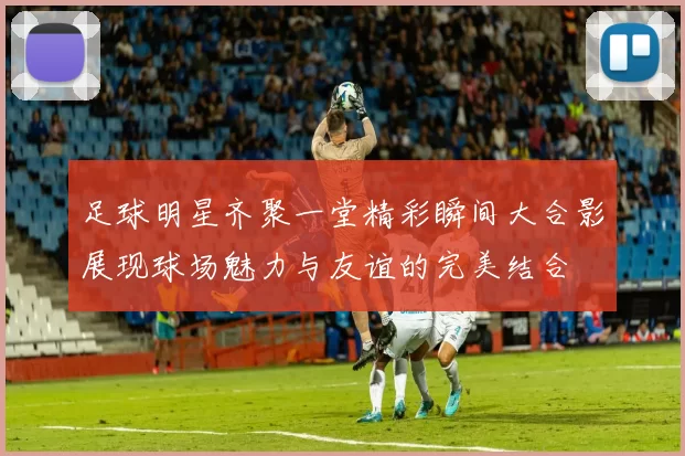 足球明星齐聚一堂精彩瞬间大合影展现球场魅力与友谊的完美结合