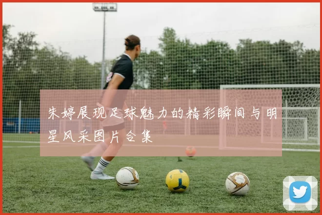 朱婷展现足球魅力的精彩瞬间与明星风采图片合集