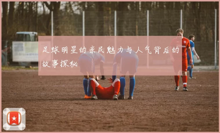 足球明星的亲民魅力与人气背后的故事探秘