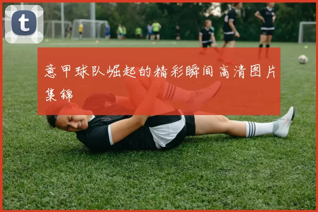 意甲球队崛起的精彩瞬间高清图片集锦