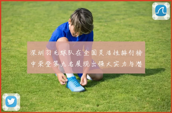 深圳羽毛球队在全国灵活性排行榜中荣登第九名展现出强大实力与潜力